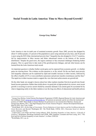 Social Trends in Latin America: Time to Move Beyond Growth?




                                           George Gray Molina1




Latin America is into its tenth year of sustained economic growth. Since 2002, poverty has dropped by
about 51 million people, (31 percent of the population is poor using national poverty lines, and 28 percent
is poor using the $US 4/day international poverty line).2 Inequality has also dropped in 14 of 17 countries,
led by improvements in labor income and better educational returns at the bottom of the income
distribution.3 Despite the good news, the region continues to face structural challenges hindering further
progress. This is a good time to take stock of the growth-poverty linkages, and ask what lessons can be
learned from the Latin American track record.

An important question is whether further social gains can be expected from economic growth –or whether
gains are slowing down. The evidence on this question is, so far, mixed. On the one hand, most poverty
and inequality reduction can be explained by rapid and sizeable increases in labor income, followed by
the effect of public (CCTs or non-contributive pensions) and private transfers (remittances and the like).4
The rapid rise in labor incomes tends to support the view that most achievements are growth-led.

On the other hand, not enough is known about how labor markets translate firm-level growth into broad-
based income generation. Rather than trickle-down via good jobs in high-productivity sectors, most recent
growth is occurring in service sectors fueled by consumer demand. Can current gains be accounted for by
what is happening solely in the labor markets or are the long run effects of educational and health policies



1
  George Gray Molina, United Nations Development Programme (UNDP), Regional Bureau for Latin American and
the Caribbean. Email: george.gray.molina@undp.org. All opinions are personal, and do not reflect the institutional
position of UNDP. Many thanks to Susana Martinez for permission to use research from Martinez, Susana and
George Gray Molina, 2012, “The High Hanging Fruit of Latin America Progress”, Human Development Research
Brief 01/2012, New York, UNDP.
2
  World Bank, 2011, On the Edge of Uncertainty: Poverty Reduction in Latin America and the Caribbean during the
Great Recession and Beyond, Washington DC: The World Bank, CEPAL 2011, Panorama Social de America
Latina, Santiago: CEPAL.
3
  Lopez-Calva, Luis Felipe and Nora Lustig (editors), 2010, Declining Inequality in Latin America: A Decade of
Progress?, Washington: Brookings Institution and UNDP. 2009, Gasparini, Leonardo and Nora Lustig, 2011, “The
Rise and Fall of Income Inequality in Latin America”, La Plata: CEDLAS.
4
  World Bank, 2011, op. cit.

                                                                                                                1
 