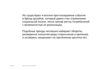 Сергей Мосякин Социальные явления → тренды в бренд-дизайне
Но существуют и вполне прогнозируемые события
в бренд-дизайне, который давно стал отражением
социальной жизни, тесно связав мечты потребителей
с возможностью их реализации.
Подобные тренды неспешно набирают обороты,
размеренно пополняя ряды сторонников и критиков,
и оставаясь «модными» на протяжении десятка лет.
 