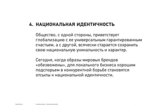 Сергей Мосякин Социальные явления → тренды в бренд-дизайне
НАЦИОНАЛЬНАЯ ИДЕНТИЧНОСТЬ
Общество, с одной стороны, приветствует
глобализацию с ее универсальным гарантированным
счастьем, а с другой, всячески старается сохранить
свою национальную уникальность и характер.
Сегодня, когда образы мировых брендов
«обезвожены», для локального бизнеса хорошим
подспорьем в конкурентной борьбе становятся
отсылы к национальной идентичности.
4.
 