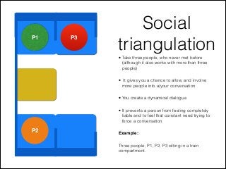 P1 P3
P2
Social
triangulation• Take three people, who never met before
(although it also works with more than three
people)
• It gives you a chance to allow, and involve
more people into a/your conversation
• You create a dynamical dialogue
• It prevents a person from feeling completely
liable and to feel that constant need trying to
force a conversation
Example:
Three people, P1, P2, P3 sitting in a train
compartment.
 