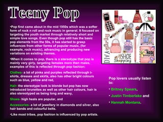 Teeny Pop Pop lovers usually listen to: Britney Spears ,  Justin Timberlake  and  Hannah Montana . Pop first came about in the mid 1950s which was a softer form of rock n roll and rock music in general. It focused on targeting the youth market through relatively short and simple love songs. Even though pop still has the basic pop elements from the 50s, it has started to grasp influences from other forms of popular music, (for example, rock music), advancing and producing new variations on existing themes.  When it comes to pop, there is a stereotype that pop is mainly very girly, targeting females more then males, examples of this is reflected through pop fashion: Clothes-  a lot of pinks and purples reflected through t-shirts, dresses and skirts, also has other bright colours such as blue, yellow and red,  Hair-  the stereotype look is blonde but pop has now introduced brunettes as well as other hair colours, hair is also stereotyped as being long and wavy, Shoes-  high heals are popular, and  Accessories-  a lot of jewellery in diamonds and silver, also hair bands and colourful belts.  Like most tribes, pop fashion is influenced by pop artists.  
