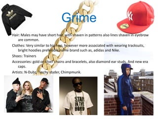 Grime
Hair: Males may have short hair, with shaven in patterns also lines shaven in eyebrow
    are common.
Clothes: Very similar to hip hop, however more associated with wearing tracksuits,
    bright hoodies preferable name brand such as, adidas and Nike.
Shoes: Trainers
Accessories: gold or silver chains and bracelets, also diamond ear studs. And new era
    caps.
Artists: N-Dubz, Tinchy styder, Chimpmunk.
 