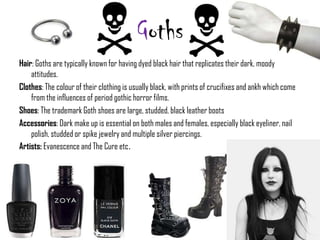 Goths
Hair: Goths are typically known for having dyed black hair that replicates their dark, moody
    attitudes.
Clothes: The colour of their clothing is usually black, with prints of crucifixes and ankh which come
    from the influences of period gothic horror films.
Shoes: The trademark Goth shoes are large, studded, black leather boots
Accessories: Dark make up is essential on both males and females, especially black eyeliner, nail
    polish, studded or spike jewelry and multiple silver piercings.
Artists: Evanescence and The Cure etc.
 