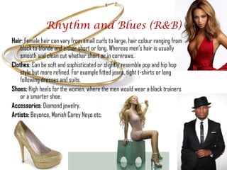 Rhythm and Blues (R&B)
Hair: Female hair can vary from small curls to large, hair colour ranging from
    black to blonde and either short or long. Whereas men's hair is usually
    smooth and clean cut whether short or in cornrows.
Clothes: Can be soft and sophisticated or slightly resemble pop and hip hop
    style but more refined. For example fitted jeans, tight t-shirts or long
    following dresses and suits.
Shoes: High heels for the women, where the men would wear a black trainers
    or a smarter shoe.
Accessories: Diamond jewelry.
Artists: Beyonce, Mariah Carey Neyo etc.
 