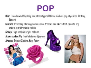 POP
Hair: Usually would be long and stereotypical blonde such as pop style icon Britney
   Spears
Clothes: Revealing clothing such as mini dresses and skirts that emulate pop
   artists in their music videos
Shoes: High heels in bright colours
Accessories: Big bold statement jewelry
Artists: Britney Spears, Katy Perry
 