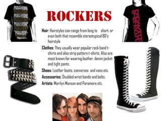 RockERs
Hair: Hairstyles can range from long to short, or
    even both that resemble stereotypical 80’s
    hairstyle
Clothes: They usually wear popular rock band t-
    shirts and also strip pattern t-shirts. Also are
    most known for wearing leather, denim jackets
    and tight pants.
Shoes: Leather boots, converses and vans etc.
Accessories: Studded wrist bands and belts.
Artists: Marilyn Manson and Paramore etc.
 