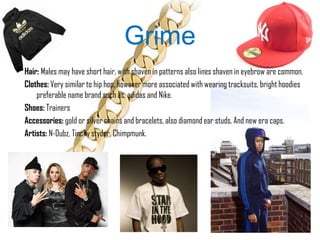 Grime
Hair: Males may have short hair, with shaven in patterns also lines shaven in eyebrow are common.
Clothes: Very similar to hip hop, however more associated with wearing tracksuits, bright hoodies
    preferable name brand such as, adidas and Nike.
Shoes: Trainers
Accessories: gold or silver chains and bracelets, also diamond ear studs. And new era caps.
Artists: N-Dubz, Tinchy styder, Chimpmunk.
 