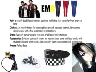 EMO
Hair: Is usually dyed black with neon coloured highlights, that can differ from short to
    long
Clothes: Are mostly known for wearing black or dark coloured clothing, for example
    skinny jeans, with a few splashes of bright colours.
Shoes: Typically converses and vans that are black with white laces
Accessories: Girls are commonly known for wearing large bows and head bands, with
    studded belts and wrist bands. Also generally wear exaggerated dark eye make up.
Artists: Fallout Boys
 