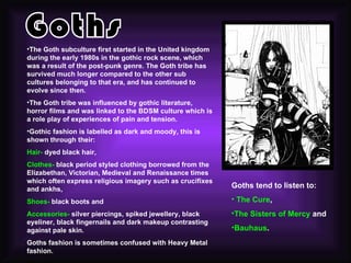 •The Goth subculture first started in the United kingdom
during the early 1980s in the gothic rock scene, which
was a result of the post-punk genre. The Goth tribe has
survived much longer compared to the other sub
cultures belonging to that era, and has continued to
evolve since then.
•The Goth tribe was influenced by gothic literature,
horror films and was linked to the BDSM culture which is
a role play of experiences of pain and tension.
•Gothic fashion is labelled as dark and moody, this is
shown through their:
Hair- dyed black hair,
Clothes- black period styled clothing borrowed from the
Elizabethan, Victorian, Medieval and Renaissance times
which often express religious imagery such as crucifixes
and ankhs,                                                 Goths tend to listen to:

Shoes- black boots and                                     • The Cure,
Accessories- silver piercings, spiked jewellery, black     •The Sisters of Mercy and
eyeliner, black fingernails and dark makeup contrasting
against pale skin.                                         •Bauhaus.
Goths fashion is sometimes confused with Heavy Metal
fashion.
 