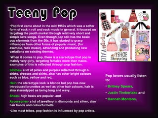 •Pop first came about in the mid 1950s which was a softer
form of rock n roll and rock music in general. It focused on
targeting the youth market through relatively short and
simple love songs. Even though pop still has the basic
pop elements from the 50s, it has started to grasp
influences from other forms of popular music, (for
example, rock music), advancing and producing new
variations on existing themes.
•When it comes to pop, there is a stereotype that pop is
mainly very girly, targeting females more then males,
examples of this is reflected through pop fashion:
Clothes- a lot of pinks and purples reflected through t-
shirts, dresses and skirts, also has other bright colours
such as blue, yellow and red,                                  Pop lovers usually listen
                                                               to:
Hair- the stereotype look is blonde but pop has now
introduced brunettes as well as other hair colours, hair is    • Britney Spears,
also stereotyped as being long and wavy,
                                                               • Justin Timberlake and
Shoes- high heals are popular, and
                                                               • Hannah Montana.
Accessories- a lot of jewellery in diamonds and silver, also
hair bands and colourful belts.
•Like most tribes, pop fashion is influenced by pop artists.
 