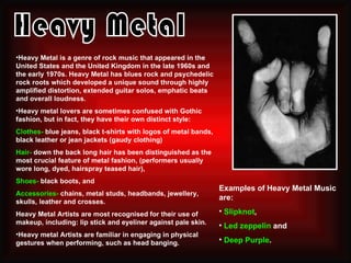 •Heavy Metal is a genre of rock music that appeared in the
United States and the United Kingdom in the late 1960s and
the early 1970s. Heavy Metal has blues rock and psychedelic
rock roots which developed a unique sound through highly
amplified distortion, extended guitar solos, emphatic beats
and overall loudness.
•Heavy metal lovers are sometimes confused with Gothic
fashion, but in fact, they have their own distinct style:
Clothes- blue jeans, black t-shirts with logos of metal bands,
black leather or jean jackets (gaudy clothing)
Hair- down the back long hair has been distinguished as the
most crucial feature of metal fashion, (performers usually
wore long, dyed, hairspray teased hair),
Shoes- black boots, and
                                                                 Examples of Heavy Metal Music
Accessories- chains, metal studs, headbands, jewellery,
                                                                 are:
skulls, leather and crosses.
Heavy Metal Artists are most recognised for their use of         • Slipknot,
makeup, including: lip stick and eyeliner against pale skin.
                                                                 • Led zeppelin and
•Heavy metal Artists are familiar in engaging in physical
gestures when performing, such as head banging.                  • Deep Purple.
 