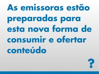 As emissoras estão
preparadas para
esta nova forma de
consumir e ofertar
conteúdo
                 ?
 