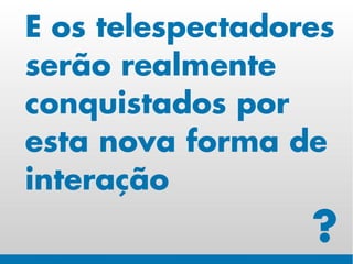 E os telespectadores
serão realmente
conquistados por
esta nova forma de
interação
                  ?
 