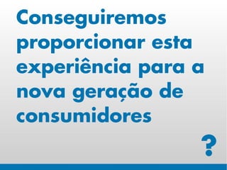 Conseguiremos
proporcionar esta
experiência para a
nova geração de
consumidores
                 ?
 