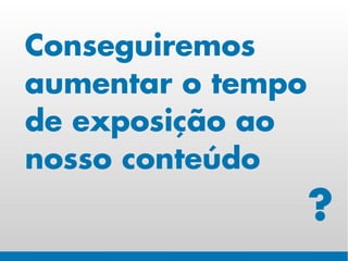 Conseguiremos
aumentar o tempo
de exposição ao
nosso conteúdo
                   ?
 