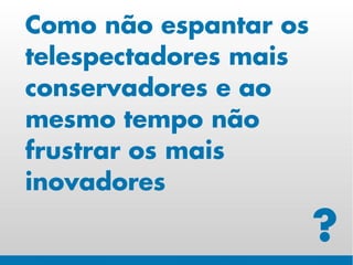 Como não espantar os
telespectadores mais
conservadores e ao
mesmo tempo não
frustrar os mais
inovadores

                       ?
 