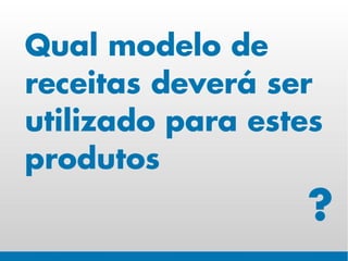 Qual modelo de
receitas deverá ser
utilizado para estes
produtos
                   ?
 