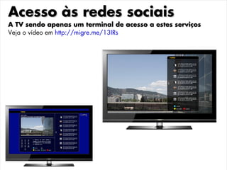 Acesso às redes sociais
A TV sendo apenas um terminal de acesso a estes serviços
Veja o vídeo em http://migre.me/13IRs
 