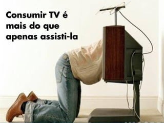 Consumir TV é
mais do que
apenas assisti-la
 