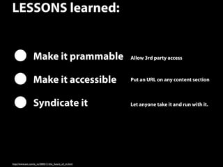 19
LESSONS learned:
http://www.avc.com/a_vc/2005/11/the_future_of_m.html
Make it prammable
Make it accessible
Syndicate it
Allow 3rd party access
Put an URL on any content section
Let anyone take it and run with it. 
 