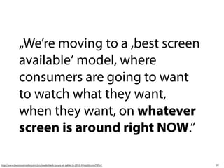 22
„We’re moving to a ,best screen
available‘ model, where
consumers are going to want
to watch what they want,
when they want, on whatever
screen is around right NOW.“ 
http://www.businessinsider.com/jim-louderback-future-of-cable-tv-2010-4#ixzz0mmo7WfvC
 