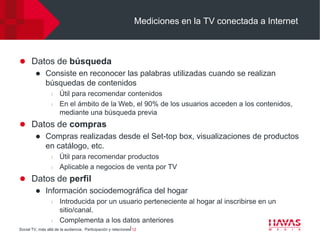 Mediciones en la TV conectada a Internet



 Datos de búsqueda
    Consiste en reconocer las palabras utilizadas cuando se realizan
     búsquedas de contenidos
                  l   Útil para recomendar contenidos
                  l   En el ámbito de la Web, el 90% de los usuarios acceden a los contenidos,
                      mediante una búsqueda previa
 Datos de compras
    Compras realizadas desde el Set-top box, visualizaciones de productos
     en catálogo, etc.
                  l   Útil para recomendar productos
                  l   Aplicable a negocios de venta por TV
 Datos de perfil
    Información sociodemográfica del hogar
                  l   Introducida por un usuario perteneciente al hogar al inscribirse en un
                      sitio/canal.
                  l   Complementa a los datos anteriores
Social TV, más allá de la audiencia. Participación y relaciones⎢12
 