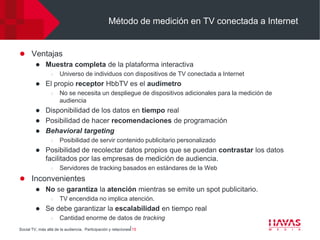 Método de medición en TV conectada a Internet


 Ventajas
    Muestra completa de la plataforma interactiva
                  l   Universo de individuos con dispositivos de TV conectada a Internet
             El propio receptor HbbTV es el audímetro
                  l   No se necesita un despliegue de dispositivos adicionales para la medición de
                      audiencia
          Disponibilidad de los datos en tiempo real
          Posibilidad de hacer recomendaciones de programación
          Behavioral targeting
                  l   Posibilidad de servir contenido publicitario personalizado
             Posibilidad de recolectar datos propios que se puedan contrastar los datos
              facilitados por las empresas de medición de audiencia.
                  l   Servidores de tracking basados en estándares de la Web
 Inconvenientes
    No se garantiza la atención mientras se emite un spot publicitario.
                  l   TV encendida no implica atención.
             Se debe garantizar la escalabilidad en tiempo real
                  l   Cantidad enorme de datos de tracking
Social TV, más allá de la audiencia. Participación y relaciones⎢15
 