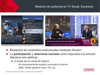 Medición de audiencia en TV Social. Escenario




 Recepción de contenidos audiovisuales mediante difusión
 La participación y relaciones sociales como respuesta a la emisión
      televisiva son públicas
             A través de un canal de retorno
                  l   No necesariamente receptor conectado a Internet
                  l   SMS, Twitter desde el móvil / PC, etc.
Social TV, más allá de la audiencia. Participación y relaciones⎢17
 