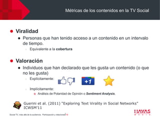 Métricas de los contenidos en la TV Social



 Viralidad
             Personas que han tenido acceso a un contenido en un intervalo
              de tiempo.
                  l   Equivalente a la cobertura


 Valoración
             Individuos que han declarado que les gusta un contenido (o que
              no les gusta)
                  l   Explícitamente:

                  l   Implícitamente:
                              Análisis de Polaridad de Opinión o Sentiment Analysis.


               Guerini et al. (2011) “Exploring Text Virality in Social Networks”
               ICWSM’11
Social TV, más allá de la audiencia. Participación y relaciones⎢19
 