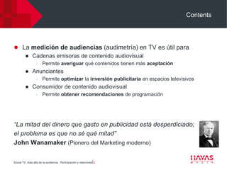 Contents




 La medición de audiencias (audimetría) en TV es útil para
    Cadenas emisoras de contenido audiovisual
                  l   Permite averiguar qué contenidos tienen más aceptación
             Anunciantes
                  l   Permite optimizar la inversión publicitaria en espacios televisivos
             Consumidor de contenido audiovisual
                  l   Permite obtener recomendaciones de programación




“La mitad del dinero que gasto en publicidad está desperdiciado;
el problema es que no sé qué mitad”
John Wanamaker (Pionero del Marketing moderno)

Social TV, más allá de la audiencia. Participación y relaciones⎢2
 