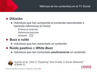 Métricas de los contenidos en la TV Social



 Difusión
             Individuos que han compartido el contenido reenviándolo o
              haciendo referencias al mismo
                  l   Enlaces al contenido
                  l   Referencias textuales
                  l   Retweets

 Buzz o ruido
             Individuos que han comentado un contenido
 Ruido positivo o White Buzz
             Individuos que han comentado positivamente un contenido


               Guerini et al. (2011) “Exploring Text Virality in Social Networks”
               ICWSM’11
Social TV, más allá de la audiencia. Participación y relaciones⎢20
 