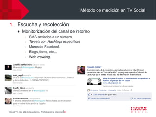 Método de medición en TV Social


1. Escucha y recolección
             Monitorización del canal de retorno
                  l   SMS enviados a un número
                  l   Tweets con Hashtags específicos
                  l   Muros de Facebook
                  l   Blogs, foros, etc...
                  l   Web crawling




Social TV, más allá de la audiencia. Participación y relaciones⎢23
 