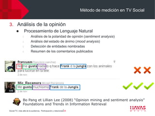 Método de medición en TV Social


3. Análisis de la opinión
                   Procesamiento de Lenguaje Natural
                l        Análisis de la polaridad de opinión (sentiment analysis)
                l        Análisis del estado de ánimo (mood analysis)
                l        Detección de entidades nombradas
                l        Resumen de los comentarios publicados




               Bo Pang et Lillian Lee (2008) “Opinion mining and sentiment analysis”
               Foundations and Trends in Information Retrieval
Social TV, más allá de la audiencia. Participación y relaciones⎢25
 