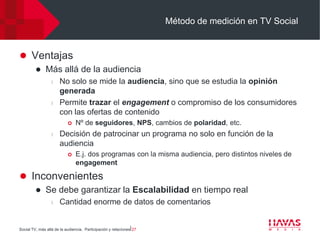 Método de medición en TV Social


 Ventajas
             Más allá de la audiencia
                  l   No solo se mide la audiencia, sino que se estudia la opinión
                      generada
                  l   Permite trazar el engagement o compromiso de los consumidores
                      con las ofertas de contenido
                              Nº de seguidores, NPS, cambios de polaridad, etc.
                  l   Decisión de patrocinar un programa no solo en función de la
                      audiencia
                              E.j. dos programas con la misma audiencia, pero distintos niveles de
                               engagement

 Inconvenientes
             Se debe garantizar la Escalabilidad en tiempo real
                  l   Cantidad enorme de datos de comentarios


Social TV, más allá de la audiencia. Participación y relaciones⎢27
 