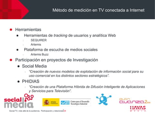 Método de medición en TV conectada a Internet



 Herramientas
     Herramientas de tracking de usuarios y analítica Web
                l        SEQUIRER
                l        Artemis
                   Plataforma de escucha de medios sociales
                l        Artemis Buzz
 Participación en proyectos de Investigación
             Social Media
                    l   “Creación de nuevos modelos de explotación de información social para su
                        uso comercial en los distintos sectores estratégicos”.
             PHIDIAS
                    l   “Creación de una Plataforma Híbrida de Difusión Inteligente de Aplicaciones
                        y Servicios para Televisión”.




Social TV, más allá de la audiencia. Participación y relaciones⎢29
 