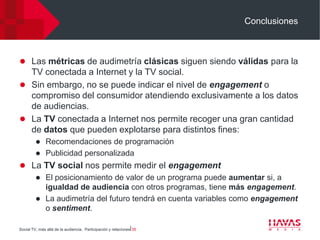 Conclusiones



 Las métricas de audimetría clásicas siguen siendo válidas para la
  TV conectada a Internet y la TV social.
 Sin embargo, no se puede indicar el nivel de engagement o
  compromiso del consumidor atendiendo exclusivamente a los datos
  de audiencias.
 La TV conectada a Internet nos permite recoger una gran cantidad
  de datos que pueden explotarse para distintos fines:
          Recomendaciones de programación
          Publicidad personalizada
 La TV social nos permite medir el engagement
    El posicionamiento de valor de un programa puede aumentar si, a
     igualdad de audiencia con otros programas, tiene más engagement.
    La audimetría del futuro tendrá en cuenta variables como engagement
     o sentiment.

Social TV, más allá de la audiencia. Participación y relaciones⎢35
 