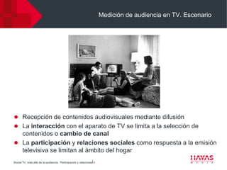 Medición de audiencia en TV. Escenario




 Recepción de contenidos audiovisuales mediante difusión
 La interacción con el aparato de TV se limita a la selección de
  contenidos o cambio de canal
 La participación y relaciones sociales como respuesta a la emisión
  televisiva se limitan al ámbito del hogar
Social TV, más allá de la audiencia. Participación y relaciones⎢4
 
