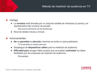 Método de medición de audiencia en TV




 Ventaja
    La muestra está formada por un conjunto estable de individuos (o panel) y es
     representativa del universo de estudio.
                  l   Muy buena estimación de las tendencias
             Nivel de detalle minuto a minuto


 Inconvenientes
    No se garantiza la atención mientras se emite un spot publicitario.
                  l   TV encendida no implica atención.
          Despliegue de dispositivos adhoc para la medición de audiencia
          Dificultad para recoger datos propios que se puedan contrastar los datos
           facilitados por las empresas de medición de audiencia.
             l   Encuestas




Social TV, más allá de la audiencia. Participación y relaciones⎢8
 