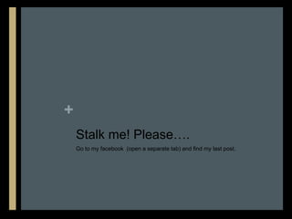 +
    Stalk me! Please….
    Go to my facebook (open a separate tab) and find my last post.
 