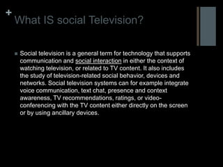 +
    What IS social Television?

       Social television is a general term for technology that supports
        communication and social interaction in either the context of
        watching television, or related to TV content. It also includes
        the study of television-related social behavior, devices and
        networks. Social television systems can for example integrate
        voice communication, text chat, presence and context
        awareness, TV recommendations, ratings, or video-
        conferencing with the TV content either directly on the screen
        or by using ancillary devices.
 