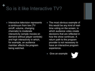 +
    So is it like Interactive TV?

       Interactive television represents      The most obvious example of
        a continuum from low (TV                this would be any kind of real-
        on/off, volume, changing                time voting on the screen, in
        channels) to moderate                   which audience votes create
        interactivity (simple movies on         decisions that are reflected in
        demand without player controls)         how the show continues. A
        and high interactivity in which,        return path to the program
        for example, an audience                provider is not necessary to
        member affects the program              have an interactive program
        being watched.                          experience.

                                               Give an example
 