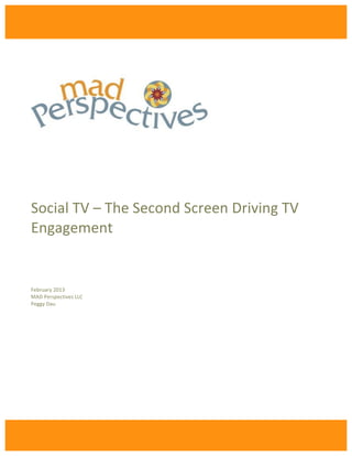 !
    !
                                !
                                !
                                !
    !
    !
    !
    Social!TV!–!The!Second!Screen!Driving!TV!
    Engagement!
    !
    !
    !
    !
    !
    !
    !
    February!2013!
    MAD!Perspectives!LLC!
    Peggy!Dau!

    !

    !

    !

                            !         !




                            !
 