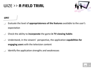 Evaluate the level of appropriateness of the features available to the user’s
expectation

Check the ability to incorporate the game in TV viewing habits

Understand, in the viewers’ perspective, the application capabilities for
engaging users with the television content

Identify the application strengths and weaknesses
 