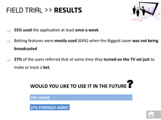 55% used the application at least once a week

Betting features were mostly used (64%) when the Biggest Loser was not being
broadcasted

27% of the users referred that at some time they turned on the TV set just to
make or track a bet.



        WOULD YOU LIKE TO USE IT IN THE FUTURE               ?
         73% AGREE

         27% STRONGLY AGREE
 