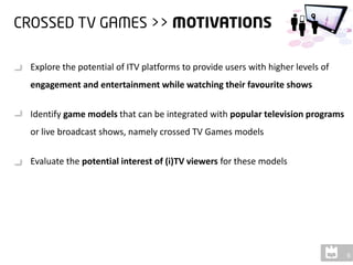Explore the potential of ITV platforms to provide users with higher levels of
engagement and entertainment while watching their favourite shows

Identify game models that can be integrated with popular television programs
or live broadcast shows, namely crossed TV Games models

Evaluate the potential interest of (i)TV viewers for these models
 