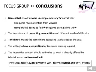 Games that enroll viewers in complementary TV narratives?
     It requires much attention from viewers
     Hampers the ability to follow the game during a live show

The importance of promoting competition and different levels of difficulty

Time limits makes the game more appealing (as Diakopoulos and Chiu)

The willing to have user profiles for team and ranking support

The interactive content should add value to what is already offered by
television and not to override it

 POTENTIAL TO FEEL MORE INVOLVED WITH THE TV CONTENT AND WITH OTHERS
 