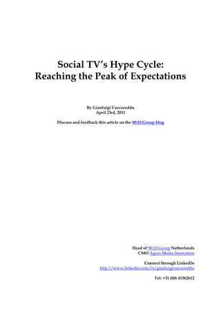 Social TV’s Hype Cycle:
Reaching the Peak of Expectations


                   By Gianluigi Cuccureddu
                       April 23rd, 2011

    Discuss and feedback this article on the 90:10 Group blog




                                            Head of 90:10 Group Netherlands
                                              CMO Agora Media Innovation

                                                Connect through LinkedIn
                          http://www.linkedin.com/in/gianluigicuccureddu

                                                       Tel: +31 (0)6 41362612
 