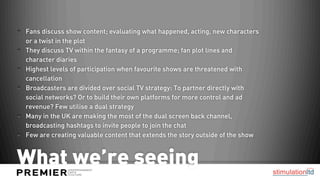 Fans discuss show content; evaluating what happened, acting, new characters
or a twist in the plot
They discuss TV within the fantasy of a programme; fan plot lines and
character diaries
Highest levels of participation when favourite shows are threatened with
cancellation
Broadcasters are divided over social TV strategy: To partner directly with
social networks? Or to build their own platforms for more control and ad
revenue? Few utilise a dual strategy
Many in the UK are making the most of the dual screen back channel,
broadcasting hashtags to invite people to join the chat
Few are creating valuable content that extends the story outside of the show



What we’re seeing
 
