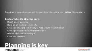 Broadcasters aren’t planning at the right time, it needs to start before filming starts


Be clear what the objectives are:
  Reach a new audience
  Build on an existing community
  Create an engaged community to help secure recommission
  Create purchase desire for merchandise
  Use data for audience insight
  Create ad revenue



Planning is key
 