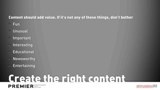 Content should add value. If it’s not any of these things, don’t bother
  Fun
  Unusual
  Important
  Interesting
  Educational
  Newsworthy
  Entertaining


Create the right content
 